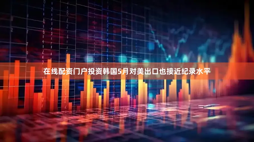 在线配资门户投资韩国5月对美出口也接近纪录水平