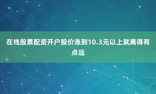 在线股票配资开户股价涨到10.3元以上就离得有点远