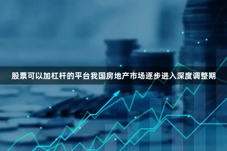 股票可以加杠杆的平台我国房地产市场逐步进入深度调整期