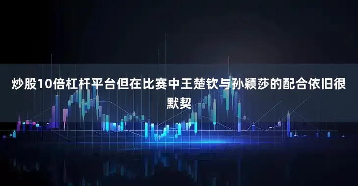 炒股10倍杠杆平台但在比赛中王楚钦与孙颖莎的配合依旧很默契